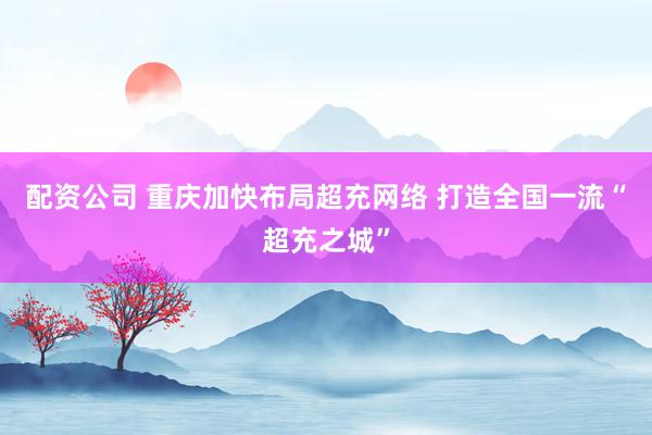 配资公司 重庆加快布局超充网络 打造全国一流“超充之城”