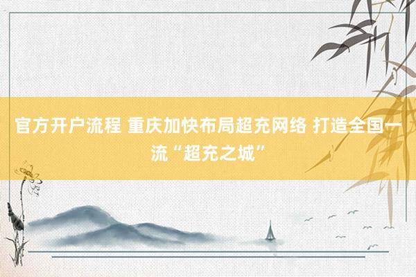 官方开户流程 重庆加快布局超充网络 打造全国一流“超充之城”