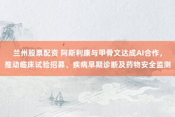 兰州股票配资 阿斯利康与甲骨文达成AI合作，推动临床试验招募、疾病早期诊断及药物安全监测