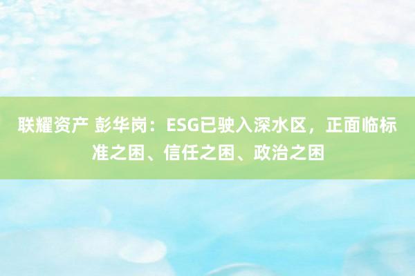 联耀资产 彭华岗：ESG已驶入深水区，正面临标准之困、信任之困、政治之困