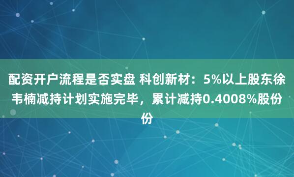 配资开户流程是否实盘 科创新材：5%以上股东徐韦楠减持计划实施完毕，累计减持0.4008%股份