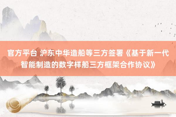 官方平台 沪东中华造船等三方签署《基于新一代智能制造的数字样船三方框架合作协议》