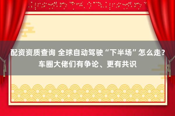 配资资质查询 全球自动驾驶“下半场”怎么走?车圈大佬们有争论、更有共识