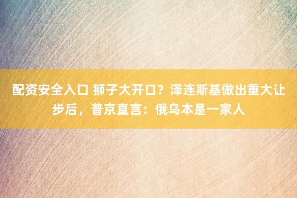 配资安全入口 狮子大开口？泽连斯基做出重大让步后，普京直言：俄乌本是一家人