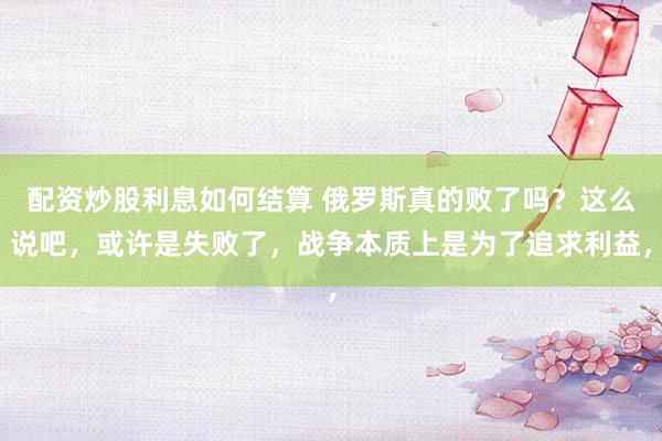 配资炒股利息如何结算 俄罗斯真的败了吗？这么说吧，或许是失败了，战争本质上是为了追求利益，