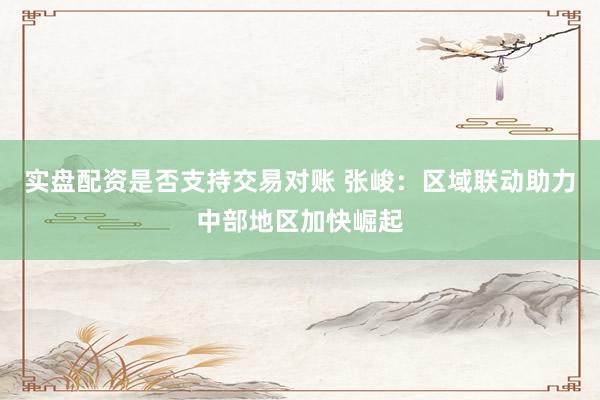 实盘配资是否支持交易对账 张峻：区域联动助力中部地区加快崛起