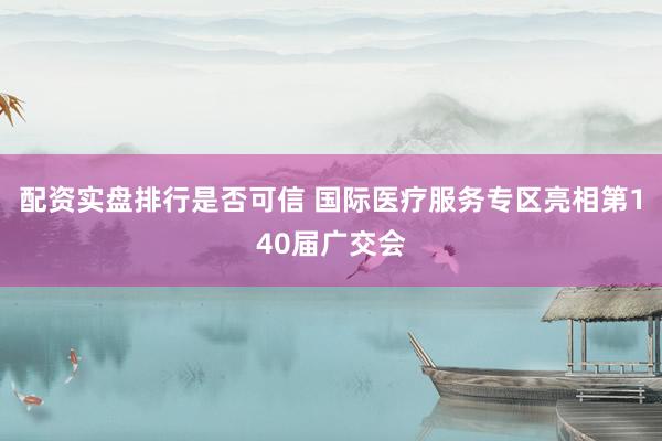 配资实盘排行是否可信 国际医疗服务专区亮相第140届广交会