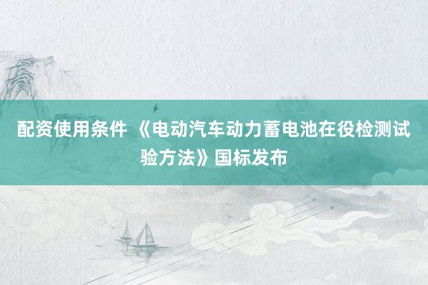 配资使用条件 《电动汽车动力蓄电池在役检测试验方法》国标发布