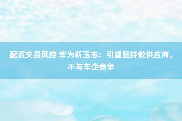 配资交易风控 华为靳玉志：引望坚持做供应商，不与车企竞争