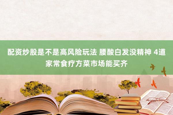 配资炒股是不是高风险玩法 腰酸白发没精神 4道家常食疗方菜市场能买齐