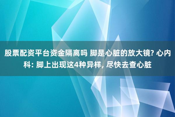 股票配资平台资金隔离吗 脚是心脏的放大镜? 心内科: 脚上出现这4种异样, 尽快去查心脏