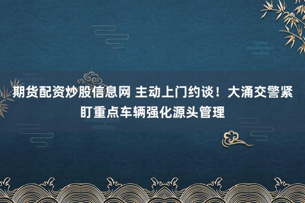 期货配资炒股信息网 主动上门约谈！大涌交警紧盯重点车辆强化源头管理