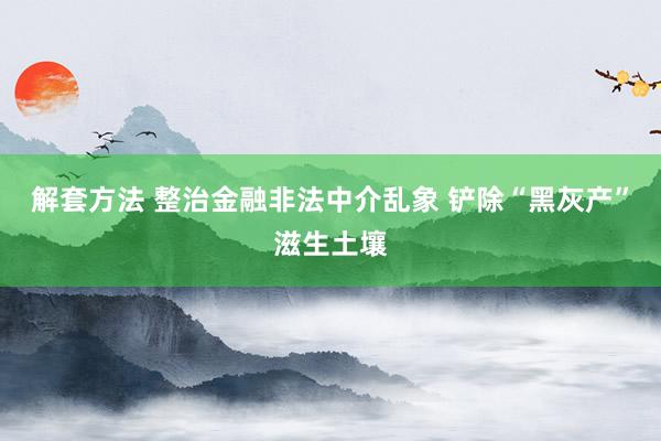 解套方法 整治金融非法中介乱象 铲除“黑灰产”滋生土壤